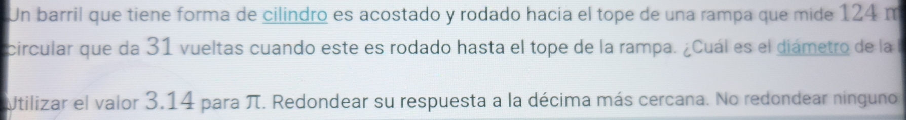 Un barril que tiene forma de cilindro es acostado y rodado hacia el tope de una rampa que mide 124 m
circular que da 31 vueltas cuando este es rodado hasta el tope de la rampa. ¿Cuál es el diámetro de la l 
Utilizar el valor 3.14 para π. Redondear su respuesta a la décima más cercana. No redondear ninguno