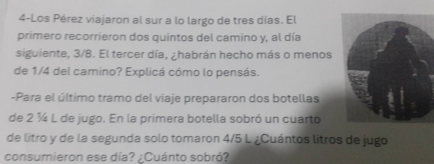 4-Los Pérez viajaron al sur a lo largo de tres días. El 
primero recorrieron dos quintos del camino y, al día 
siguiente, 3/8. El tercer día, ¿habrán hecho más o menos 
de 1/4 del camino? Explicá cómo lo pensás. 
-Para el último tramo del viaje prepararon dos botellas 
de 2 ¼ L de jugo. En la primera botella sobró un cuarto 
de lítro y de la segunda solo tomaron 4/5 L ¿Cuántos litros de jugo 
consumieron ese día? ¿Cuánto sobró?