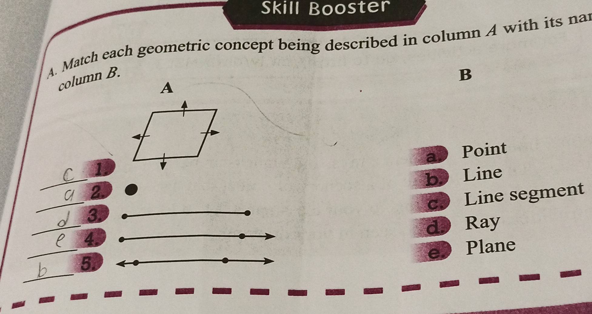 Skill Booster
A. Match each geometric concept being described in column A with its nar
column B.
B
A
ab Point
_
1.
b Line
_
2.
c Line segment
_
3.
d Ray
_
4.
e) Plane
_
5.