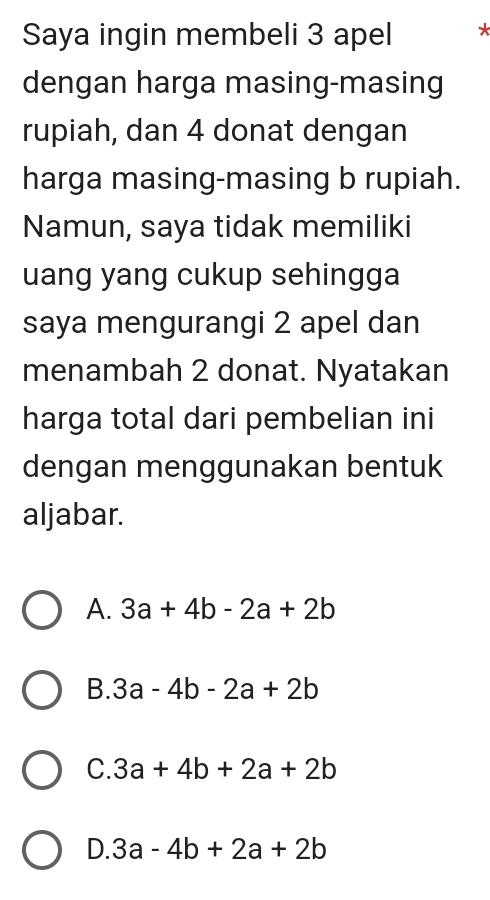 Saya ingin membeli 3 apel *
dengan harga masing-masing
rupiah, dan 4 donat dengan
harga masing-masing b rupiah.
Namun, saya tidak memiliki
uang yang cukup sehingga
saya mengurangi 2 apel dan
menambah 2 donat. Nyatakan
harga total dari pembelian ini
dengan menggunakan bentuk
aljabar.
A. 3a+4b-2a+2b
B. 3a-4b-2a+2b
C. 3a+4b+2a+2b
D. 3a-4b+2a+2b