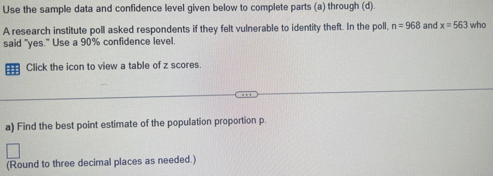 Use the sample data and confidence level given below to complete parts (a) through (d). 
A research institute poll asked respondents if they felt vulnerable to identity theft. In the poll, n=968 and x=563 who 
said "yes." Use a 90% confidence level. 
Click the icon to view a table of z scores. 
a) Find the best point estimate of the population proportion p. 
(Round to three decimal places as needed.)