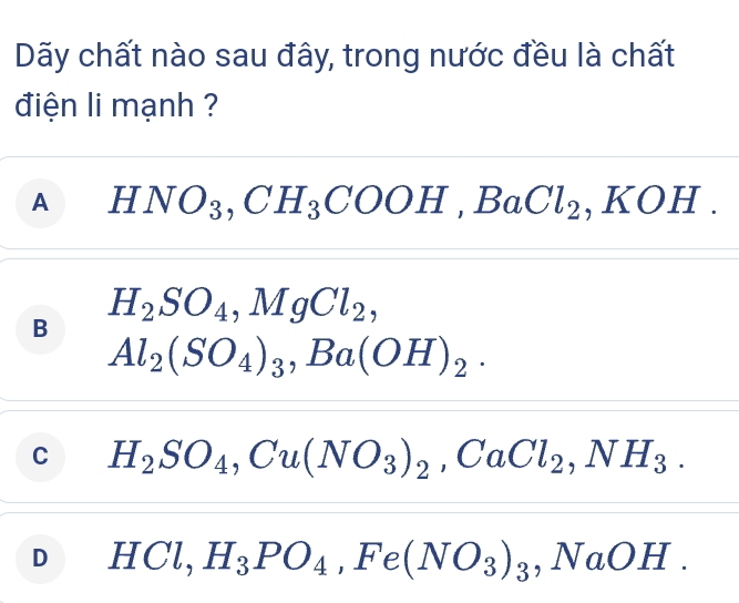 Dãy chất nào sau đây, trong nước đều là chất
điện li mạnh ?
A HNO_3, CH_3COOH, BaCl_2 , KOH .
H_2SO_4, MgCl_2,
B
Al_2(SO_4)_3 ,Ba (OH)_2.
C H_2SO_4, Cu(NO_3)_2, CaCl_2, NH_3.
D HCl, H_3PO_4 ,Fe(NO_3)_3, NaOH.