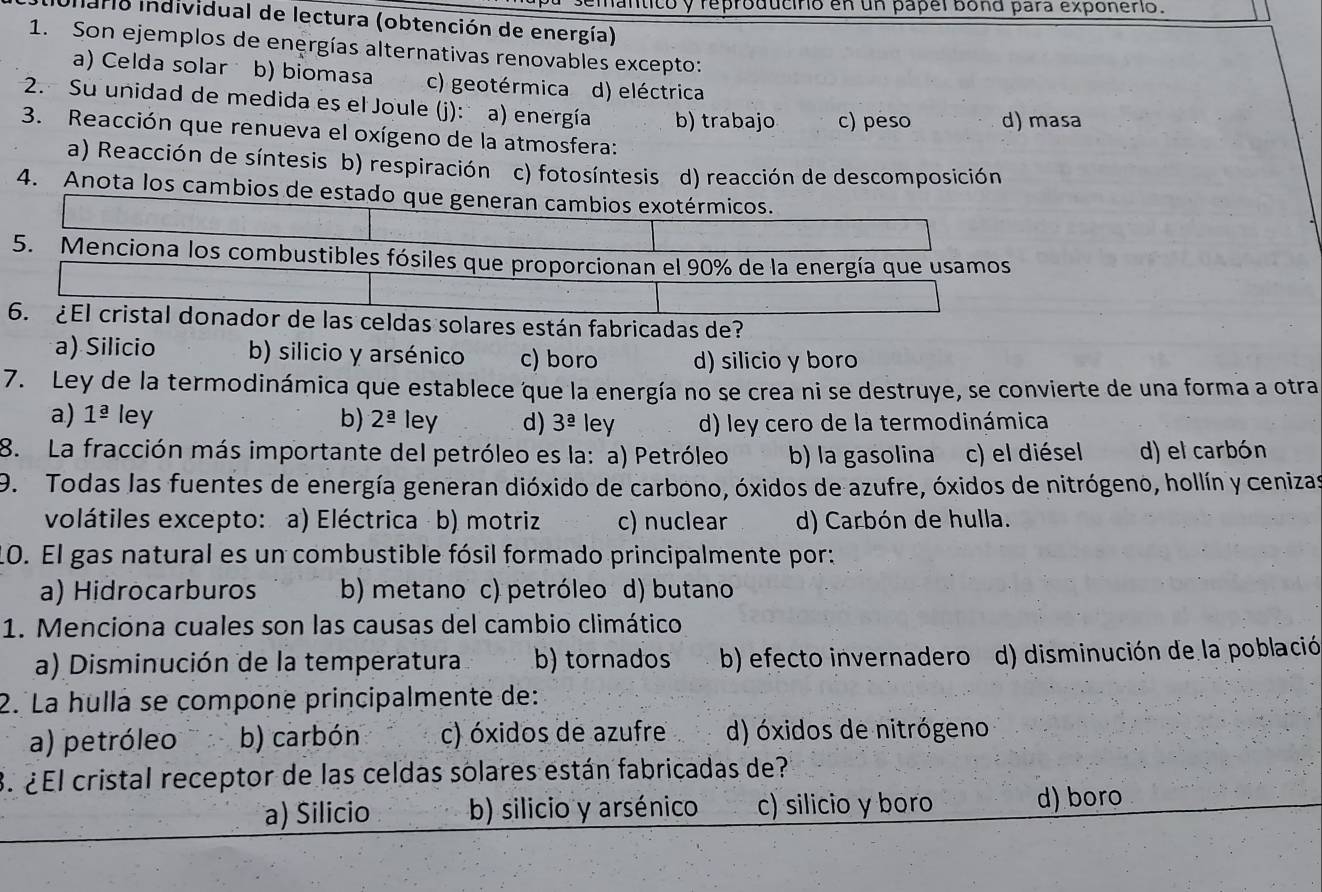 inticó y reproducirio en un papel bond para exponerio.
Iario individual de lectura (obtención de energía)
1. Son ejemplos de energías alternativas renovables excepto:
a) Celda solar b) biomasa c) geotérmica d) eléctrica
2. Su unidad de medida es el Joule (j): a) energía b) trabajo c) peso d) masa
3. Reacción que renueva el oxígeno de la atmosfera:
a) Reacción de síntesis b) respiración c) fotosíntesis d) reacción de descomposición
4. Anota los cambios de estado que generan cambios exotérmicos.
5. Menciona los combustibles fósiles que proporcionan el 90% de la energía que usamos
6. ¿El cristal donador de las celdas solares están fabricadas de?
a) Silicio b) silicio y arsénico c) boro d) silicio y boro
7. Ley de la termodinámica que establece que la energía no se crea ni se destruye, se convierte de una forma a otra
a) 1^(_ a) ley b) 2^(_ a) ley d) 3^(_ a) ley d) ley cero de la termodinámica
8. La fracción más importante del petróleo es la: a) Petróleo b) la gasolina c) el diésel d) el carbón
9. Todas las fuentes de energía generan dióxido de carbono, óxidos de azufre, óxidos de nitrógeno, hollín y cenizas
volátiles excepto: a) Eléctrica b) motriz c) nuclear d) Carbón de hulla.
10. El gas natural es un combustible fósil formado principalmente por:
a) Hidrocarburos b) metano c) petróleo d) butano
1. Menciona cuales son las causas del cambio climático
a) Disminución de la temperatura b) tornados b) efecto invernadero d) disminución de la població
2. La hulla se compone principalmente de:
a) petróleo b) carbón c) óxidos de azufre d) óxidos de nitrógeno
3. ¿El cristal receptor de las celdas solares están fabricadas de?
a) Silicio b) silicio y arsénico c) silicio y boro d) boro