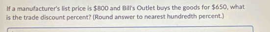 If a manufacturer's list price is $800 and Bill's Outlet buys the goods for $650, what 
is the trade discount percent? (Round answer to nearest hundredth percent.)