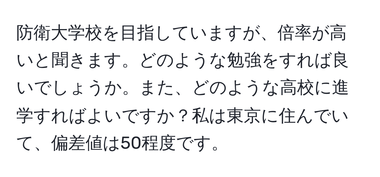 防衛大学校を目指していますが、倍率が高いと聞きます。どのような勉強をすれば良いでしょうか。また、どのような高校に進学すればよいですか？私は東京に住んでいて、偏差値は50程度です。