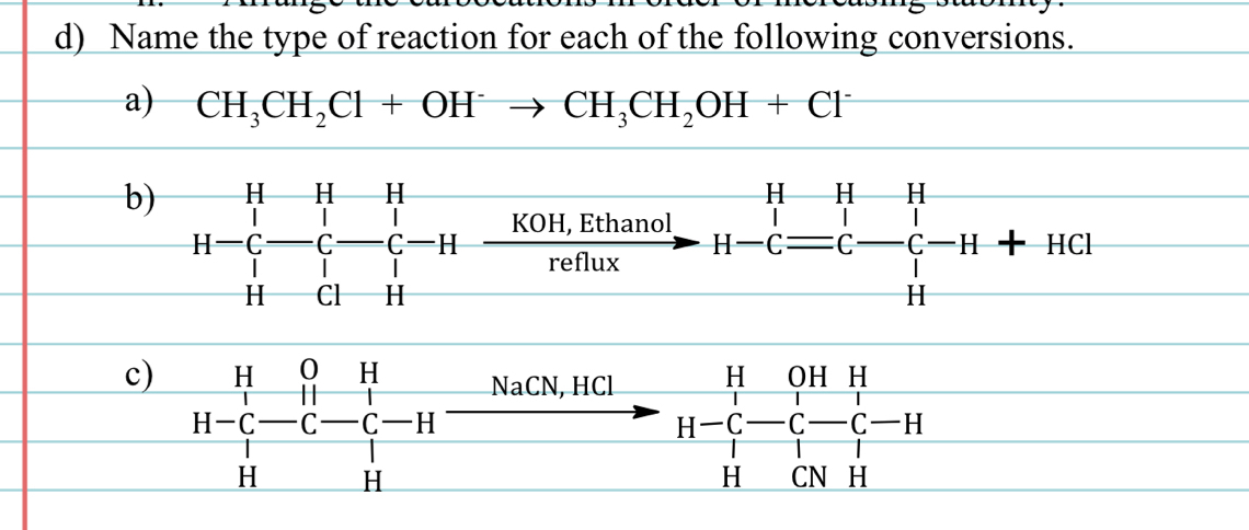 Name the type of reaction for each of the following conversions. 
a) CH_3CH_2Cl+OH^-to CH_3CH_2OH+Cl^-
b) H-C_H^(H-C-C-H-frac KOH,Ethanol)refhoxH-C=C-C-C-H+HCl
c) beginarrayr H&0&H H-C&-C-C-H H&Hendvmatrix
N aCN, HCl beginarrayr H&OHH H-C&-C-C-C- H&CNHendarray H 
□ 
1