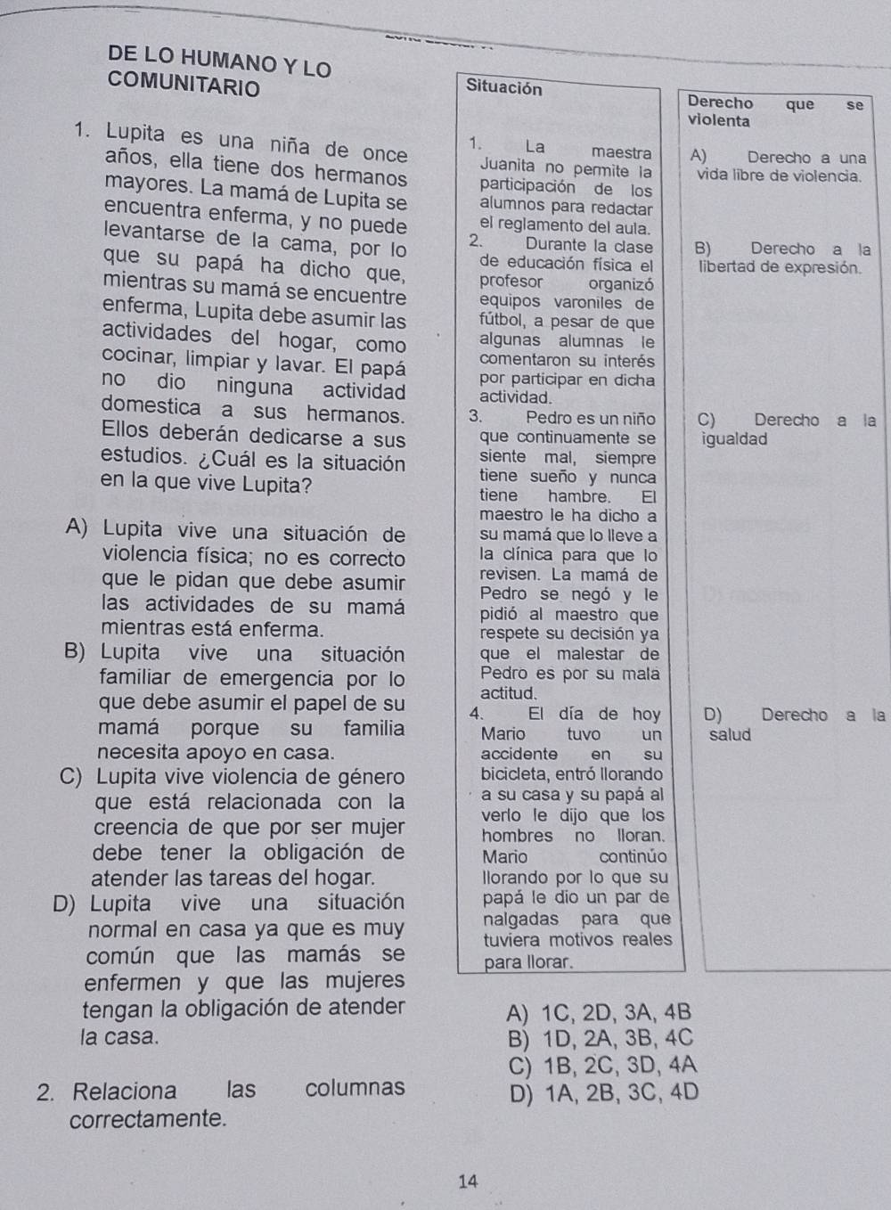 DE LO HUMANO Y LO
COMUNITARIO Situación Derecho que se
violenta
1. Lupita es una niña de once 1. La maestra A) Derecho a una
Juanita no permite la vida libre de violencia.
años, ella tiene dos hermanos participación de los
mayores. La mamá de Lupita se alumnos para redactar
encuentra enferma, y no puede el reglamento del aula.
levantarse de la cama, por lo
2. Durante la clase B) Derecho a la
de educación física el libertad de expresión.
que su papá ha dicho que, profesor organizó
mientras su mamá se encuentre equipos varoniles de
enferma, Lupita debe asumir las fútbol, a pesar de que
actividades del hogar, como algunas alumnas le
cocinar, limpiar y lavar. El papá comentaron su interés
por participar en dicha
no dio ninguna actividad actividad.
domestica a sus hermanos. 3. Pedro es un niño C) Derecho a la
Ellos deberán dedicarse a sus que continuamente se igualdad
siente mal, siempre
estudios. ¿Cuál es la situación tiene sueño y nunca
en la que vive Lupita? tiene hambre.  El
maestro le ha dicho a
A) Lupita vive una situación de su mamá que lo lleve a
violencia física; no es correcto la clínica para que lo
que le pidan que debe asumir revisen. La mamá de
las actividades de su mamá Pedro se negó y le
pidió al maestro que
mientras está enferma. respete su decisión ya
B) Lupita vive una situación que el malestar de
Pedro es por su mala
familiar de emergencia por lo actitud.
que debe asumir el papel de su 4. El día de hoy D) Derecho a la
mamá porque su familia Mario — tuvo un
necesita apoyo en casa. accidente en su salud
C) Lupita vive violencia de género bicicleta, entró llorando
a su casa y su papá al
que está relacionada con la verlo le dijo que los
creencia de que por ser mujer hombres no lloran.
debe tener la obligación de Mario continúo
atender las tareas del hogar. lorando por lo que su
D) Lupita vive una situación papá le dio un par de
normal en casa ya que es muy nalgadas para que
tuviera motivos reales
común que las mamás se para llorar.
enfermen y que las mujeres
tengan la obligación de atender A) 1C, 2D, 3A, 4B
la casa. B) 1D, 2A, 3B, 4C
C) 1B, 2C, 3D, 4A
2. Relaciona las columnas
D) 1A, 2B, 3C, 4D
correctamente.
14