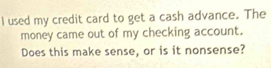 used my credit card to get a cash advance. The 
money came out of my checking account. 
Does this make sense, or is it nonsense?