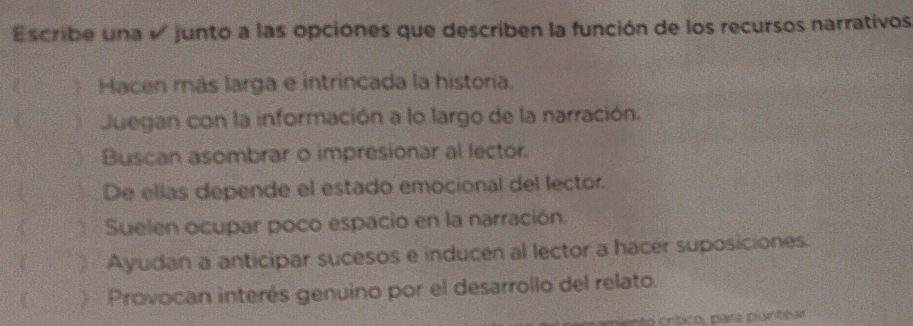 Escribe una √ junto a las opciones que describen la función de los recursos narrativos
Hacen más larga e intrincada la historia.
Juegan con la información a lo largo de la narración.
Buscan asombrar o impresionar al lector.
De ellas depende el estado emocional del lector.
Suelen ocupar poco espacio en la narración.
C Ayudan a anticipar sucesos e inducen al lector a hacer suposiciones.
Provocan interés genuino por el desarrollo del relato.
ento crítico, para pantbar