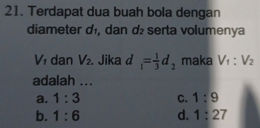 Terdapat dua buah bola dengan
diameter d₁, dan d serta volumenya
V_1 dan V_2. Jika d_1= 1/3 d_2 maka V_1:V_2
adalah ...
a. 1:3 C. 1:9
b. 1:6 d. 1:27