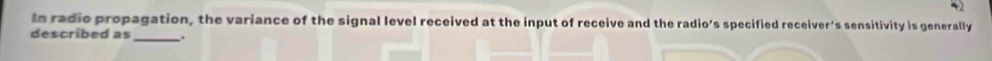 In radie propagation, the variance of the signal level received at the input of receive and the radio’s specified receiver's sensitivity is generally 
described as_ .
