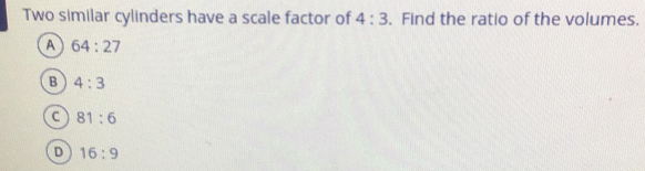 Two similar cylinders have a scale factor of 4:3.  Find the ratio of the volumes.
64:27
4:3
81:6
16:9