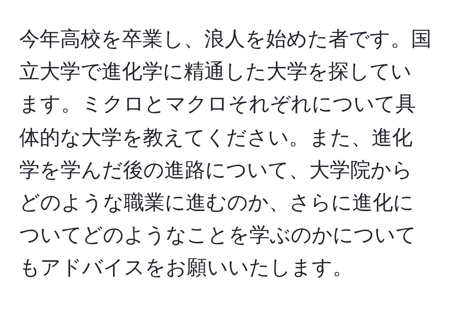 今年高校を卒業し、浪人を始めた者です。国立大学で進化学に精通した大学を探しています。ミクロとマクロそれぞれについて具体的な大学を教えてください。また、進化学を学んだ後の進路について、大学院からどのような職業に進むのか、さらに進化についてどのようなことを学ぶのかについてもアドバイスをお願いいたします。