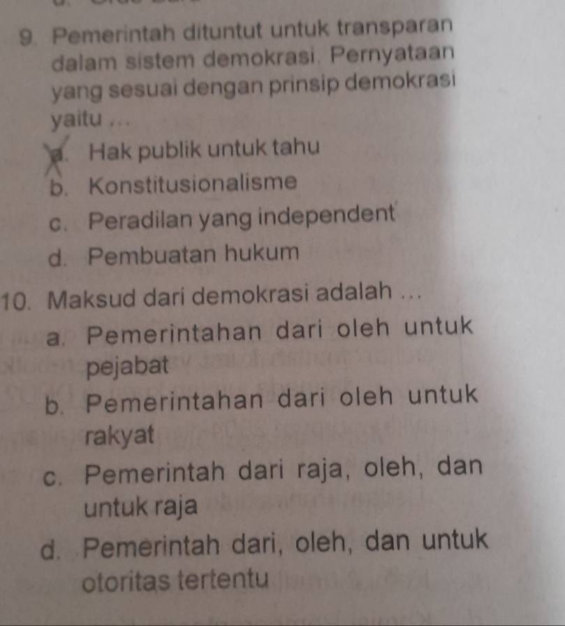 Pemerintah dituntut untuk transparan
dalam sistem demokrasi. Pernyataan
yang sesuai dengan prinsip demokrasi
yaitu .. .
a. Hak publik untuk tahu
b. Konstitusionalisme
c. Peradilan yang independent
d. Pembuatan hukum
10. Maksud dari demokrasi adalah ….
a. Pemerintahan dari oleh untuk
pejabat
b. Pemerintahan dari oleh untuk
rakyat
c. Pemerintah dari raja, oleh, dan
untuk raja
d. Pemerintah dari, oleh, dan untuk
otoritas tertentu