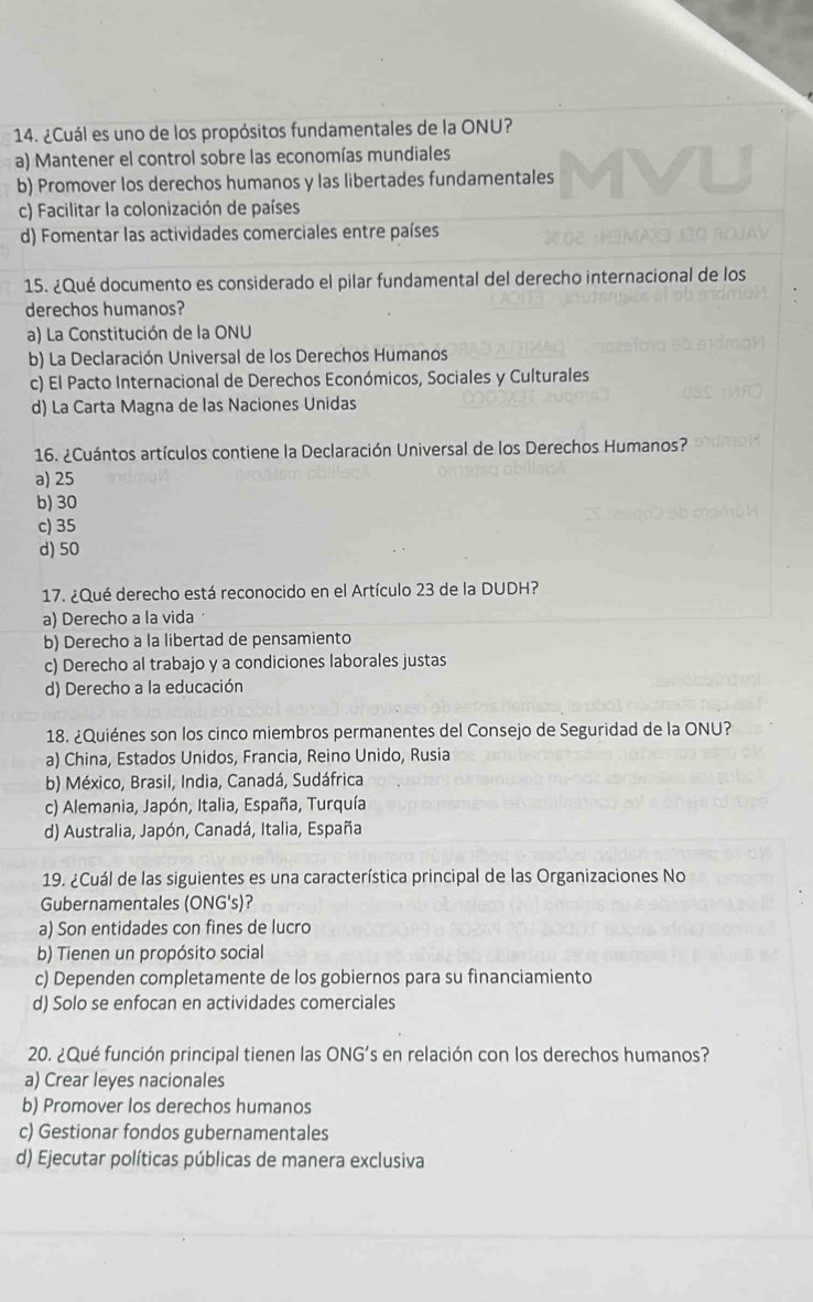 ¿Cuál es uno de los propósitos fundamentales de la ONU?
a) Mantener el control sobre las economías mundiales
b) Promover los derechos humanos y las libertades fundamentales
c) Facilitar la colonización de países
d) Fomentar las actividades comerciales entre países
15. ¿Qué documento es considerado el pilar fundamental del derecho internacional de los
derechos humanos?
a) La Constitución de la ONU
b) La Declaración Universal de los Derechos Humanos
c) El Pacto Internacional de Derechos Económicos, Sociales y Culturales
d) La Carta Magna de las Naciones Unidas
16. ¿Cuántos artículos contiene la Declaración Universal de los Derechos Humanos?
a) 25
b) 30
c) 35
d)50
17. ¿Qué derecho está reconocido en el Artículo 23 de la DUDH?
a) Derecho a la vida
b) Derecho a la libertad de pensamiento
c) Derecho al trabajo y a condiciones laborales justas
d) Derecho a la educación
18. ¿Quiénes son los cinco miembros permanentes del Consejo de Seguridad de la ONU?
a) China, Estados Unidos, Francia, Reino Unido, Rusia
b) México, Brasil, India, Canadá, Sudáfrica
c) Alemania, Japón, Italia, España, Turquía
d) Australia, Japón, Canadá, Italia, España
19. ¿Cuál de las siguientes es una característica principal de las Organizaciones No
Gubernamentales (ONG's)?
a) Son entidades con fines de lucro
b) Tienen un propósito social
c) Dependen completamente de los gobiernos para su financiamiento
d) Solo se enfocan en actividades comerciales
20. ¿Qué función principal tienen las ONG’s en relación con los derechos humanos?
a) Crear leyes nacionales
b) Promover los derechos humanos
c) Gestionar fondos gubernamentales
d) Ejecutar políticas públicas de manera exclusiva