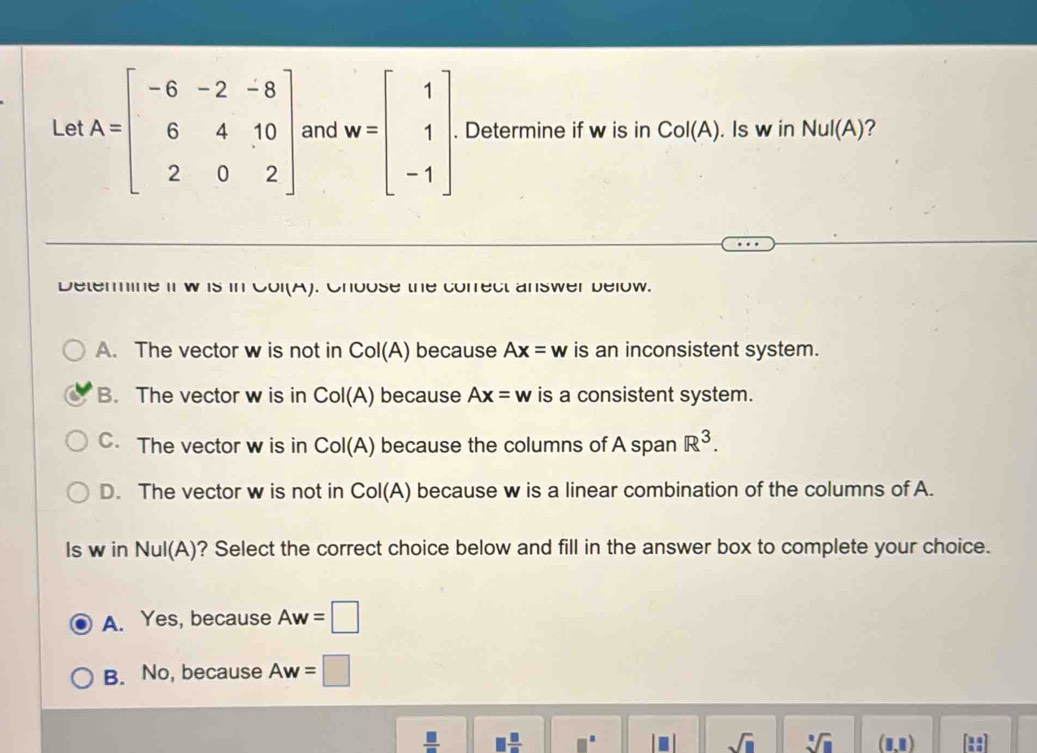 Le A=beginbmatrix -6&-2&-8 6&4&10 2&0&2endbmatrix and w=beginbmatrix 1 1 -1endbmatrix. Determine if w is in Col(A). Is w in NuI(A) ?
Determine if w is in Col(A). Choose the correct answer below.
A. The vector w is not in Col(A) because Ax=w is an inconsistent system.
B. The vector w is in Col(A) because Ax=w is a consistent system.
C. The vector w is in Col(A) because the columns of A span R^3.
D. The vector w is not in CoI(A) because w is a linear combination of the columns of A.
ls w in NuI(A) ? Select the correct choice below and fill in the answer box to complete your choice.
A. Yes, because Aw=□
B. No, because Aw=□
 □ /□   1 □ /□  
sqrt(□ ) sqrt[□](□ ) (1,1)