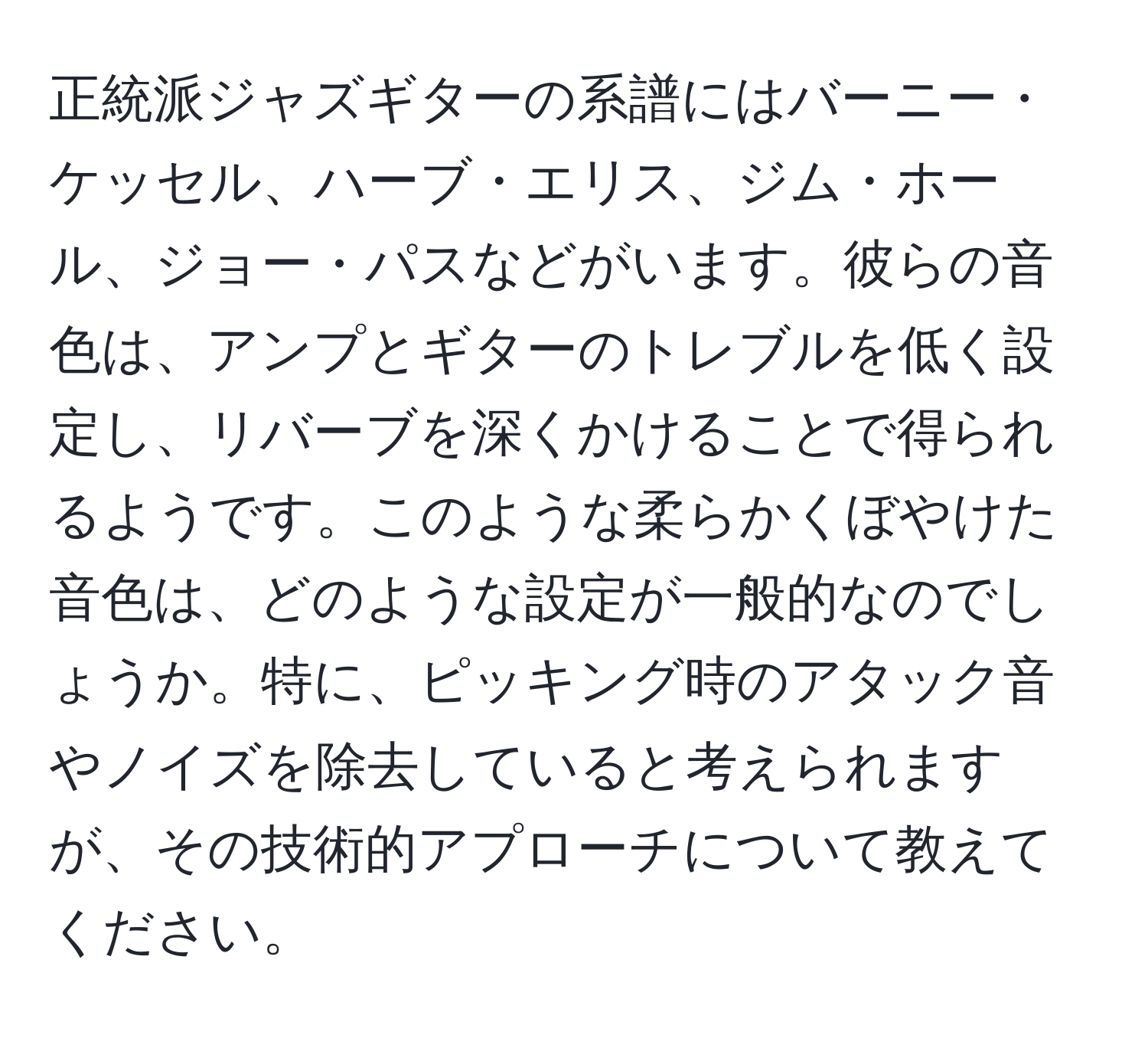 正統派ジャズギターの系譜にはバーニー・ケッセル、ハーブ・エリス、ジム・ホール、ジョー・パスなどがいます。彼らの音色は、アンプとギターのトレブルを低く設定し、リバーブを深くかけることで得られるようです。このような柔らかくぼやけた音色は、どのような設定が一般的なのでしょうか。特に、ピッキング時のアタック音やノイズを除去していると考えられますが、その技術的アプローチについて教えてください。