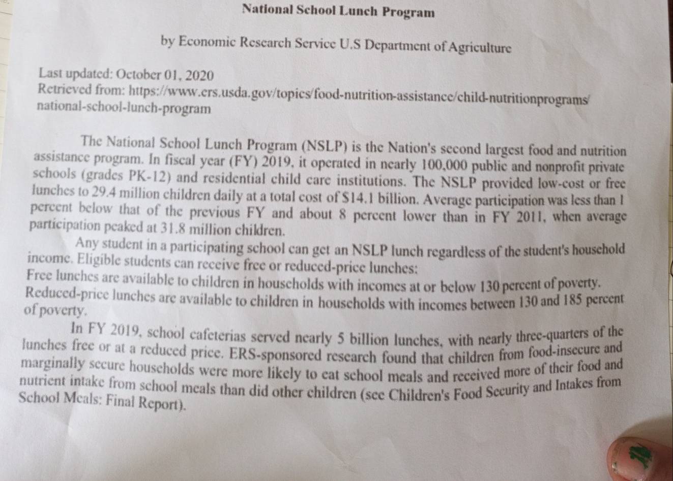 National School Lunch Program 
by Economic Research Service U.S Department of Agriculture 
Last updated: October 01, 2020 
Retrieved from: https://www.ers.usda.gov/topics/food-nutrition-assistance/child-nutritionprograms/ 
national-school-lunch-program 
The National School Lunch Program (NSLP) is the Nation's second largest food and nutrition 
assistance program. In fiscal year (FY) 2019, it operated in nearly 100,000 public and nonprofit private 
schools (grades PK-12) and residential child care institutions. The NSLP provided low-cost or free 
lunches to 29.4 million children daily at a total cost of $14.1 billion. Average participation was less than l 
percent below that of the previous FY and about 8 percent lower than in FY 2011, when average 
participation peaked at 31.8 million children. 
Any student in a participating school can get an NSLP lunch regardless of the student's household 
income. Eligible students can receive free or reduced-price lunches: 
Free lunches are available to children in households with incomes at or below 130 percent of poverty. 
Reduced-price lunches are available to children in households with incomes between 130 and 185 percent 
of poverty. 
In FY 2019, school cafeterias served nearly 5 billion lunches, with nearly three-quarters of the 
lunches free or at a reduced price. ERS-sponsored research found that children from food-insecure and 
marginally secure households were more likely to eat school meals and received more of their food and 
nutrient intake from school meals than did other children (see Children's Food Security and Intakes from 
School Meals: Final Report).