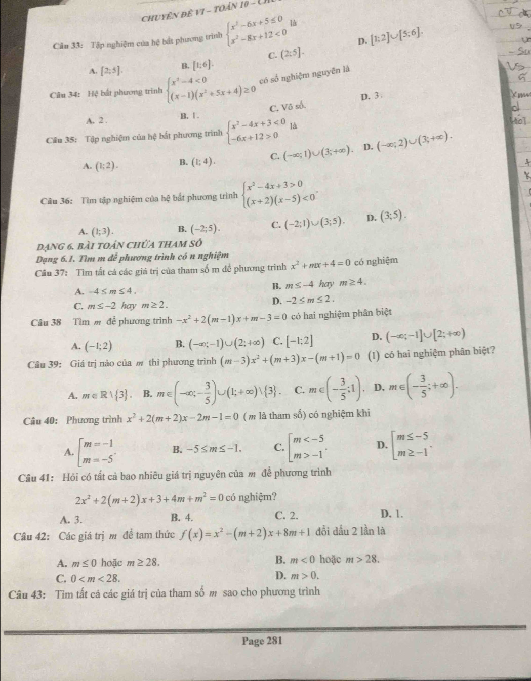 CHUYÊN Đề VI-TOANI0-CH
D. [1;2]∪ [5;6].
Câu 33: Tập nghiệm của hệ bắt phương trình beginarrayl x^2-6x+5≤ 0 x^2-8x+12<0endarray. lǜ
C. (2;5].
A. [2;5].
B. [1;6].
Câu 34: Hệ bất phương trình beginarrayl x^2-4<0 (x-1)(x^2+5x+4)≥ 0endarray. có số nghiệm nguyên là
D. 3 .
A. 2 . B. 1 . C. Vô số.
Câu 35: Tập nghiệm của hệ bất phương trình beginarrayl x^2-4x+3<0 -6x+12>0endarray. là
C. (-∈fty ;1)∪ (3;+∈fty ). D. (-∈fty ;2)∪ (3;+∈fty ).
A. (1;2).
B. (1;4).
Cầu 36: Tìm tập nghiệm của hệ bất phương trình beginarrayl x^2-4x+3>0 (x+2)(x-5)<0endarray. .
A. (1;3). (-2;5). C. (-2;1)∪ (3;5). D. (3;5).
B.
dạng 6. bài toán chứa thAm sở
Dạng 6.1. Tìm m đễ phương trình có n nghiệm
Câu 37: Tìm tất cả các giá trị của tham số m đề phương trình x^2+mx+4=0 có nghiệm
A. -4≤ m≤ 4.
B. m≤ -4 hay m≥ 4.
C. m≤ -2 hay m≥ 2.
D. -2≤ m≤ 2.
Câu 38 Tìm m đề phương trình -x^2+2(m-1)x+m-3=0 có hai nghiệm phân biệt
A. (-1;2) B. (-∈fty ;-1)∪ (2;+∈fty ) C. [-1;2]
D. (-∈fty ;-1]∪ [2;+∈fty )
Câu 39: Giá trị nào của m thì phương trình (m-3)x^2+(m+3)x-(m+1)=0 (1) có hai nghiệm phân biệt?
A. m∈ R| 3 . B. m∈ (-∈fty ;- 3/5 )∪ (1;+∈fty )vee  3 . C. m∈ (- 3/5 ;1). D. m∈ (- 3/5 ;+∈fty ).
Câu 40: Phương trình x^2+2(m+2)x-2m-1=0 (m là tham số) có nghiệm khi
A. beginarrayl m=-1 m=-5endarray. . beginbmatrix m -1endarray. . D. beginarrayl m≤ -5 m≥ -1endarray. .
B. -5≤ m≤ -1. C.
Câu 41: Hỏi có tất cả bao nhiêu giá trị nguyên của m để phương trình
2x^2+2(m+2)x+3+4m+m^2=0 có nghiệm?
A. 3. B. 4. C. 2.
D. 1.
Câu 42: Các giá trị m đề tam thức f(x)=x^2-(m+2)x+8m+1 đồi dấu 2 lần là
B.
A. m≤ 0 hoặc m≥ 28. m<0</tex> hoặc m>28.
C. 0
D. m>0.
Câu 43: Tìm tất cả các giá trị của tham số m sao cho phương trình
Page 281