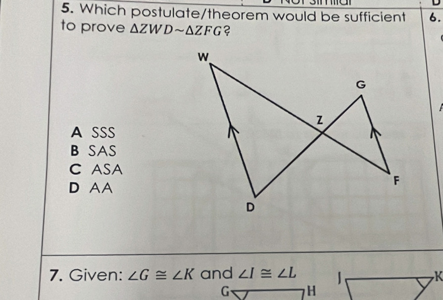 Which postulate/theorem would be sufficient 6.
to prove △ ZWDsim △ ZFG ?
A SSS
B SAS
C ASA
D AA
7. Given: ∠ G≌ ∠ K and ∠ I≌ ∠ L