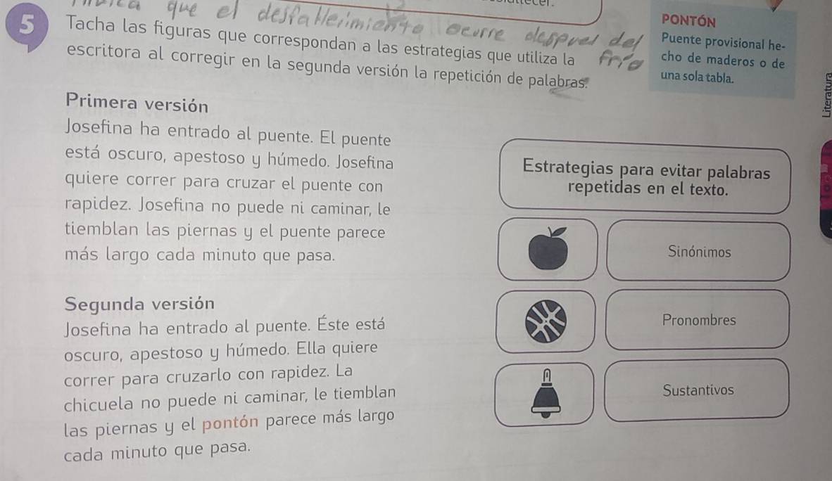 pontón 
5 Tacha las figuras que correspondan a las estrategias que utiliza la 
Puente provisional he- 
cho de maderos o de 
escritora al corregir en la segunda versión la repetición de palabras. una sola tabla. 
Primera versión 
Josefina ha entrado al puente. El puente 
está oscuro, apestoso y húmedo. Josefina Estrategias para evitar palabras 
quiere correr para cruzar el puente con repetidas en el texto. 
rapidez. Josefina no puede ni caminar, le 
tiemblan las piernas y el puente parece 
más largo cada minuto que pasa. 
Sinónimos 
Segunda versión 
Josefina ha entrado al puente. Éste está 
Pronombres 
oscuro, apestoso y húmedo. Ella quiere 
correr para cruzarlo con rapidez. La 
chicuela no puede ni caminar, le tiemblan Sustantivos 
las piernas y el pontón parece más largo 
cada minuto que pasa.