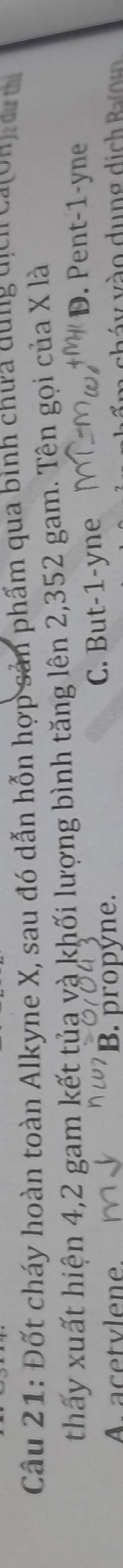 Đốt cháy hoàn toàn Alkyne X, sau đó dẫn hỗn hợp sản phẩm qua bình chưa dung dịcn caton n e t
thấy xuất hiện 4,2 gam kết tủa và khối lượng bình tăng lên 2,352 gam. Tên gọi của X là
A acetvlene B. propyne. C. But -1 -yne
D. Pent -1 -yne
v h á y vào dung dịch B n