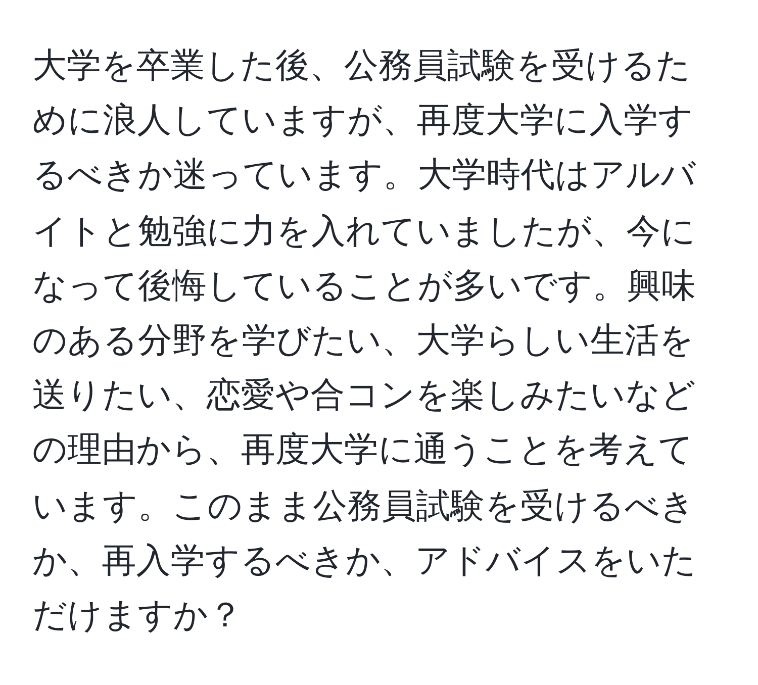 大学を卒業した後、公務員試験を受けるために浪人していますが、再度大学に入学するべきか迷っています。大学時代はアルバイトと勉強に力を入れていましたが、今になって後悔していることが多いです。興味のある分野を学びたい、大学らしい生活を送りたい、恋愛や合コンを楽しみたいなどの理由から、再度大学に通うことを考えています。このまま公務員試験を受けるべきか、再入学するべきか、アドバイスをいただけますか？