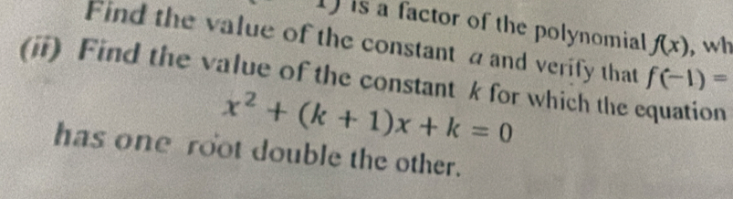 is a factor of the polynomial f(x) , wh 
Find the value of the constant a and verify that f(-1)=
(ii) Find the value of the constant k for which the equation
x^2+(k+1)x+k=0
has one root double the other.