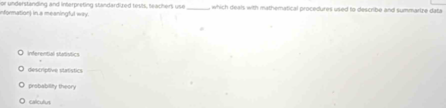 or understanding and interpreting standardized tests, teachers use_ , which deals with mathematical procedures used to describe and summarize data
nformation) in a meaningful way.
inferential statistics
descriptive statistics
probability theory
calculus