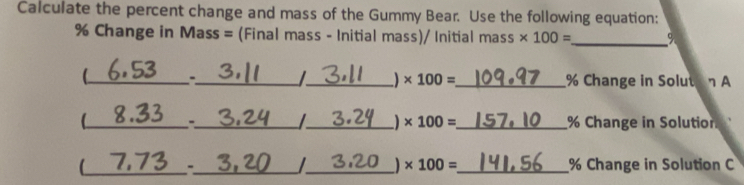 Calculate the percent change and mass of the Gummy Bear. Use the following equation:
% Change in Mass = (Final mass - Initial mass)/ Initial mass * 100= _  9
I * 100=
_ -_ __ % Change in Solutan A 
C_ _ I_ ) * 100= _  % Change in Solution 
_
* 100=
-_ __ % Change in Solution C