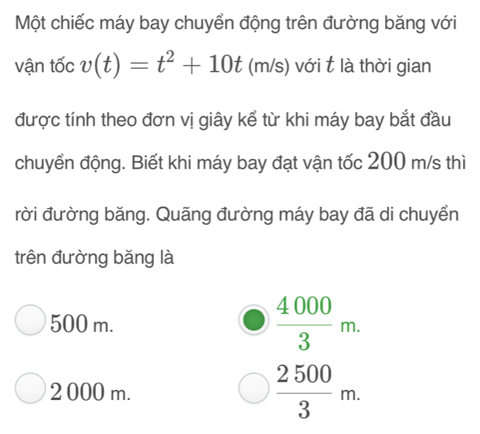 Một chiếc máy bay chuyển động trên đường băng với
vận tốc v(t)=t^2+10t(m/s) với t là thời gian
được tính theo đơn vị giây kể từ khi máy bay bắt đầu
chuyển động. Biết khi máy bay đạt vận tốc 200 m/s thì
rời đường băng. Quãng đường máy bay đã di chuyển
trên đường băng là
500 m.
 4000/3 m.
2 000 m.
 2500/3 m.