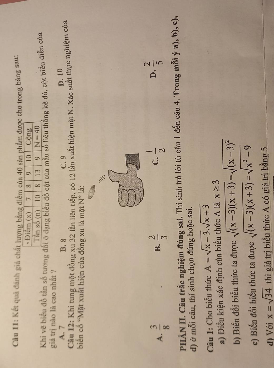 Kết quả đánh giá chất lượng bằng điểm của 40 sản phẩm được cho trong bảng sau:
Khi vẽ biểu đồ tần số tương đối ở dạng biểu đồ cột của mẫu số liệu thống kê đó, cột biểu diễn của
giá trị nào là cao nhất ?
A. 7 B. 8 C. 9
D. 10
Câu 12: Khi tung một đồng xu 32 lần liên tiếp, có 12 lần xuất hiện mặt N. Xác suất thực nghiệm của
biển cố 'Mặt xuất hiện của đồng xu là mặt N'' là:
A.  3/8   2/3 
B.
C.  1/2   2/5 
D.
PHÀN II. Câu trắc nghiệm đúng sai. Thí sinh trả lời từ câu 1 đến câu 4. Trong mỗi ý a), b), c),
d) ở mỗi câu, thí sinh chọn đúng hoặc sai.
Câu 1: Cho biểu thức A=sqrt(x-3).sqrt(x+3)
a) Điều kiện xác định của biểu thức A là x≥ 3
b) Biến đổi biểu thức ta được sqrt((x-3)(x+3))=sqrt((x-3)^2)
c) Biến đổi biểu thức ta được sqrt((x-3)(x+3))=sqrt(x^2-9)
d) Với x=sqrt(34) thì giá trị biểu thức A có giá trị bằng 5
