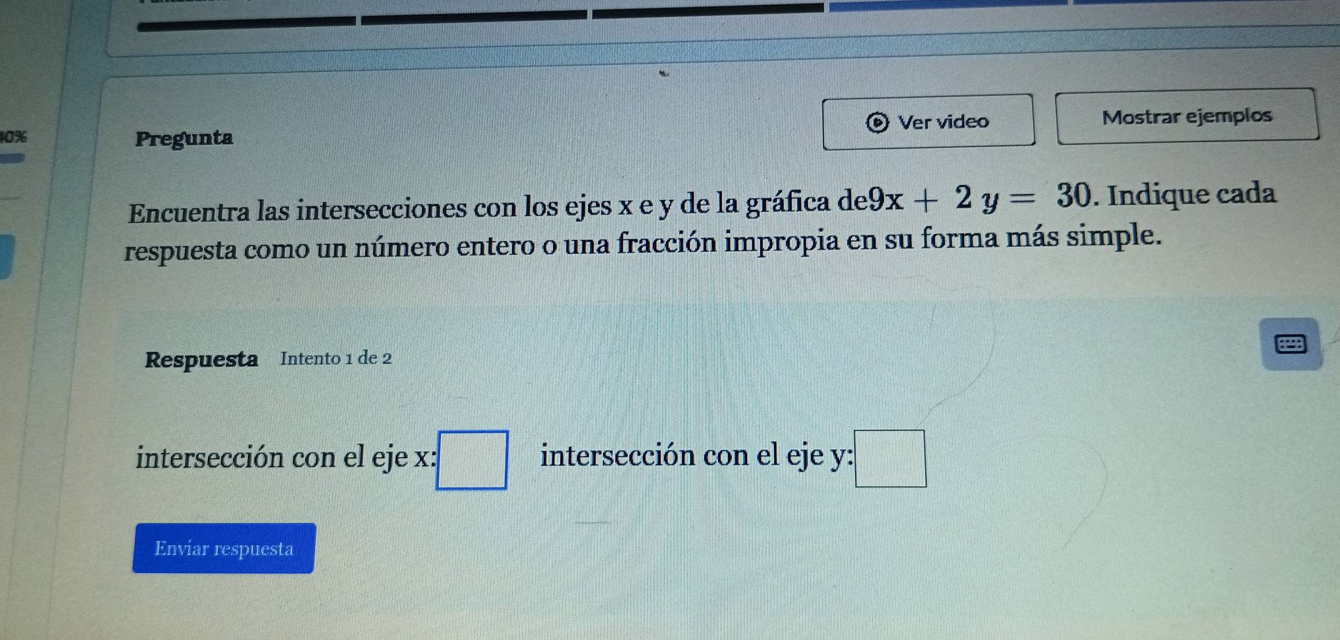 Ver video Mostrar ejemplos
10% Pregunta 
Encuentra las intersecciones con los ejes x e y de la gráfica de 9x+2y=30. Indique cada 
respuesta como un número entero o una fracción impropia en su forma más simple. 
Respuesta Intento 1 de 2 p 
intersección con el eje x:□ intersección con el eje y : :□ 
Enviar respuesta