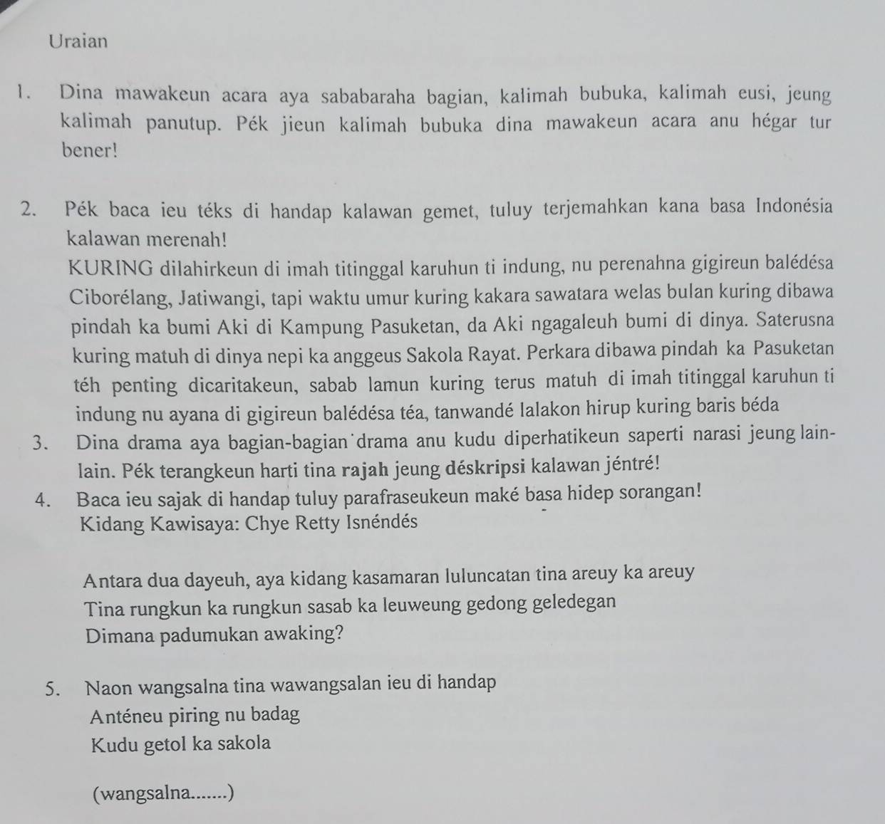 Uraian 
1. Dina mawakeun acara aya sababaraha bagian, kalimah bubuka, kalimah eusi, jeung 
kalimah panutup. Pék jieun kalimah bubuka dina mawakeun acara anu hégar tur 
bener! 
2. Pék baca ieu téks di handap kalawan gemet, tuluy terjemahkan kana basa Indonésia 
kalawan merenah! 
KURING dilahirkeun di imah titinggal karuhun ti indung, nu perenahna gigireun balédésa 
Ciborélang, Jatiwangi, tapi waktu umur kuring kakara sawatara welas bulan kuring dibawa 
pindah ka bumi Aki di Kampung Pasuketan, da Aki ngagaleuh bumi di dinya. Saterusna 
kuring matuh di dinya nepi ka anggeus Sakola Rayat. Perkara dibawa pindah ka Pasuketan 
téh penting dicaritakeun, sabab lamun kuring terus matuh di imah titinggal karuhun ti 
indung nu ayana di gigireun balédésa téa, tanwandé lalakon hirup kuring baris béda 
3. Dina drama aya bagian-bagian˙drama anu kudu diperhatikeun saperti narasi jeung lain- 
lain. Pék terangkeun harti tina rajah jeung déskripsi kalawan jéntré! 
4. Baca ieu sajak di handap tuluy parafraseukeun maké basa hidep sorangan! 
Kidang Kawisaya: Chye Retty Isnéndés 
Antara dua dayeuh, aya kidang kasamaran luluncatan tina areuy ka areuy 
Tina rungkun ka rungkun sasab ka leuweung gedong geledegan 
Dimana padumukan awaking? 
5. Naon wangsalna tina wawangsalan ieu di handap 
Anténeu piring nu badag 
Kudu getol ka sakola 
(wangsalna.......)