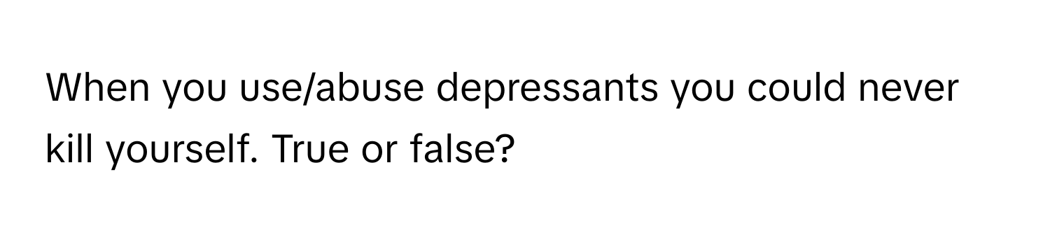 When you use/abuse depressants you could never kill yourself. True or false?