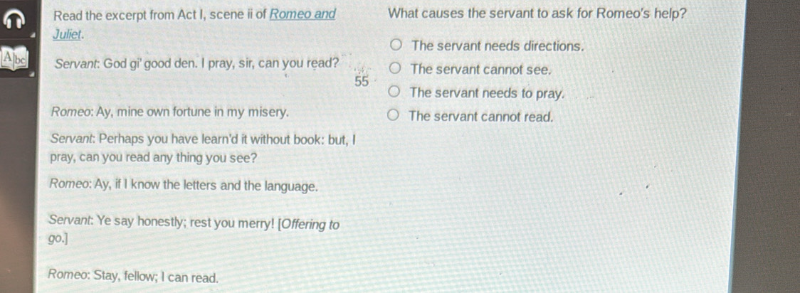 Read the excerpt from Act I, scene ii of Romeo and What causes the servant to ask for Romeo's help?
Juliet.
The servant needs directions.
Abc Servant: God gi' good den. I pray, sir, can you read? The servant cannot see.
55
The servant needs to pray.
Romeo: Ay, mine own fortune in my misery. The servant cannot read.
Servant: Perhaps you have learn'd it without book: but, I
pray, can you read any thing you see?
Romeo: Ay, if I know the letters and the language.
Servant: Ye say honestly; rest you merry! [Offering to
go.]
Romeo: Stay, fellow; I can read.