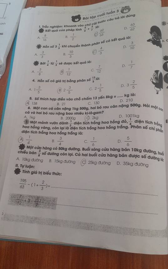 Bài tập cuối tuần 3
ành
đó  I. Trắc nahiêm: Khoanh vào chữ cái trước câu trả lời đúng
Kết quả của phép tính  5/9 + 3/7  là: D.
A.  8/16  B.  1/2   6^2/6^3   63/62 
b. C
Hỗn số 3 1/3  khi chuyển thành phân số có kết quả lã:
A.  3/3  B.  10/3   4/3  D.  3/10 
Bởi  1/4 h  1/3  sẽ được kết quả là:
A.  3/8  B  1/12  C.  7/12  D.  1/7 
4. Hỗn số có giá trị bằng phân số  13/5  là:
A. 1 3/5  B. 2 3/5  C. 2 1/5  D. 3 2/5 
5. Số thích hợp điễn vào chổ chấm 13 yến 8kg= ... kg là:
D. 210
A. 138 B. 21 C. 130
6. Một con cá cân nặng 1kg 500g, hai bó rau cân nặng 500g. Hỏi một con
cá và hai bó rau nặng bao nhiêu ki-lô-gam?
A. 1kg B. 2000g C. 2kg D. 1001kg
Một mảnh vườn dành  1/2  diện tích trồng hoa hồng đỏ,  1/4  diện tích trồng
hoa hồng vàng, còn lại là diện tích trồng hoa hồng trắng. Phân số chỉ phần
diện tích trồng hoa hồng trắng là:
A  1/4  B.  3/4  C.  1/6  D.  5/6 
Một cửa hàng có 50kg đường. Buổi sáng cửa hàng bán 10kg đường, buổ
chiều bán  3/8  số đường còn lại. Cả hai buổi cửa hàng bán được số đường là
A. 10kg đường B. 15kg đường C. 25kg đường D. 35kg đường
II. Tự luận:
Tnh giá trị biểu thức:
 195/63 -(1+ 2/3 )= _
_
 7/12 +3- 1/2 =