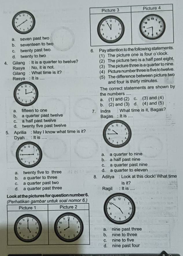 Picture 3 Picture 4
12
10
9  2
3
B 4.
a. seven past two 7
7 6 5

b. seventeen to two
c. twenty past two 6. Pay attention to the following statements.
d. twenty to two
(1) The picture one is four o'clock.
4. Gilang : It is a quarter to twelve? (2) The picture two is a half past eight.
Rasya : No, it is not. (3) The picture three is a quarter to nine.
Gilang : What time is it? (4) Picture number three is five to twelve.
Rasya : It is .... (5) The difference between picture two
and four is thirty minutes.
The correct statements are shown by
the numbers ....
a. (1) and (2) c. (3) and (4)
b. (2) and (3) d. (4) and (5)
a. fifteen to one 7. Indra : What time is it, Bagas?
b. a quarter past twelve Bagas : It is ....
c a half past twelve
d. twenty five past twelve
5. Aprilia : May I know what time is it? 
Dyah : It is ....
a. a quarter to nine
b. a half past nine
c. a quarter past nine
a. twenty five to three d. a quarter to eleven
b. a quarter to three 8. Aditya : Look at this clock! What time
c. a quarter past two is it?
d. a quarter past three Ragil : It is ....
Look at the pictures for question number 6.
(Perhatikan gambar untuk soal nomor 6.)
Picture 1 Picture 2
12 1
10 r
-9 3 a. nine past three
to 4. b. nine to three
7 6 5
c. nine to five
d. nine past four