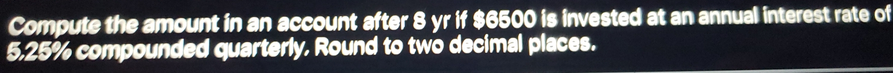 Compute the amount in an account after 8 yr if $6500 is invested at an annual interest rate of
5,25% compounded quarterly, Round to two decimal places.