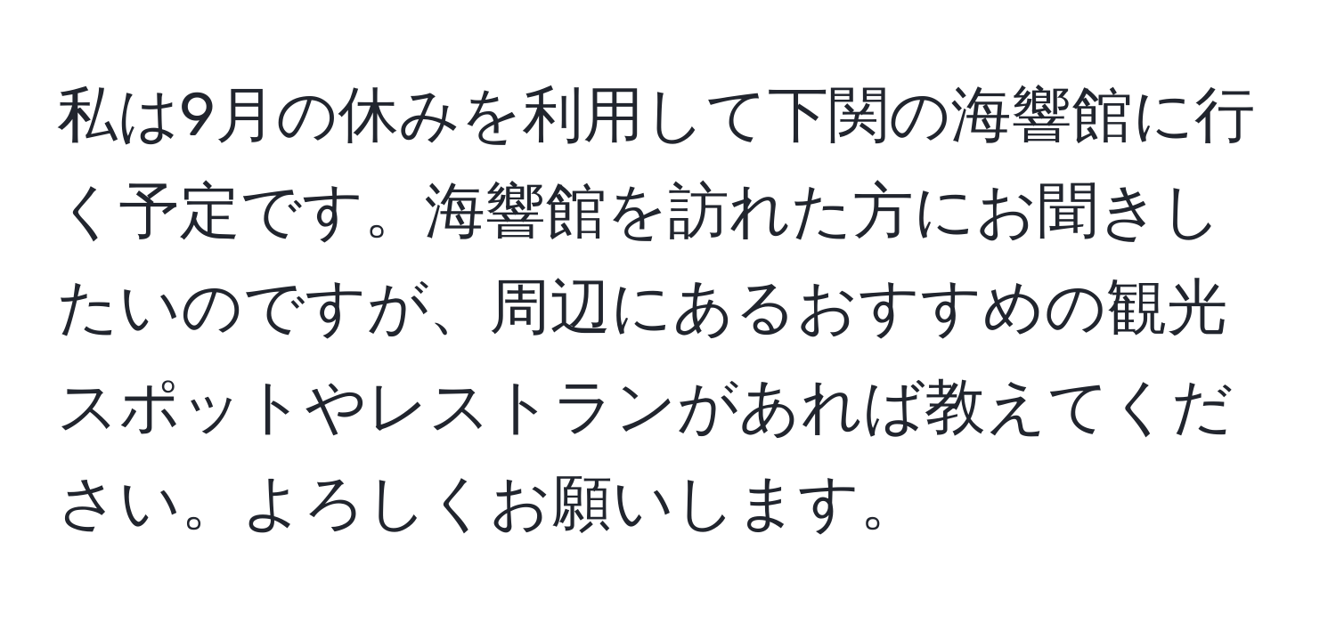 私は9月の休みを利用して下関の海響館に行く予定です。海響館を訪れた方にお聞きしたいのですが、周辺にあるおすすめの観光スポットやレストランがあれば教えてください。よろしくお願いします。