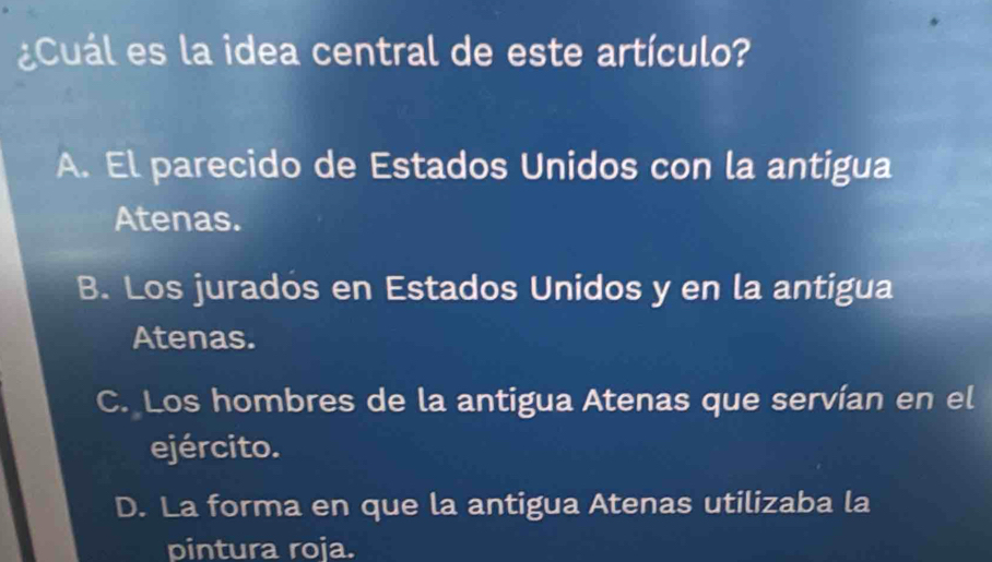 Cuál es la idea central de este artículo?
A. El parecido de Estados Unidos con la antigua
Atenas.
B. Los jurados en Estados Unidos y en la antigua
Atenas.
C. Los hombres de la antigua Atenas que servían en el
ejército.
D. La forma en que la antigua Atenas utilizaba la
pintura roja.