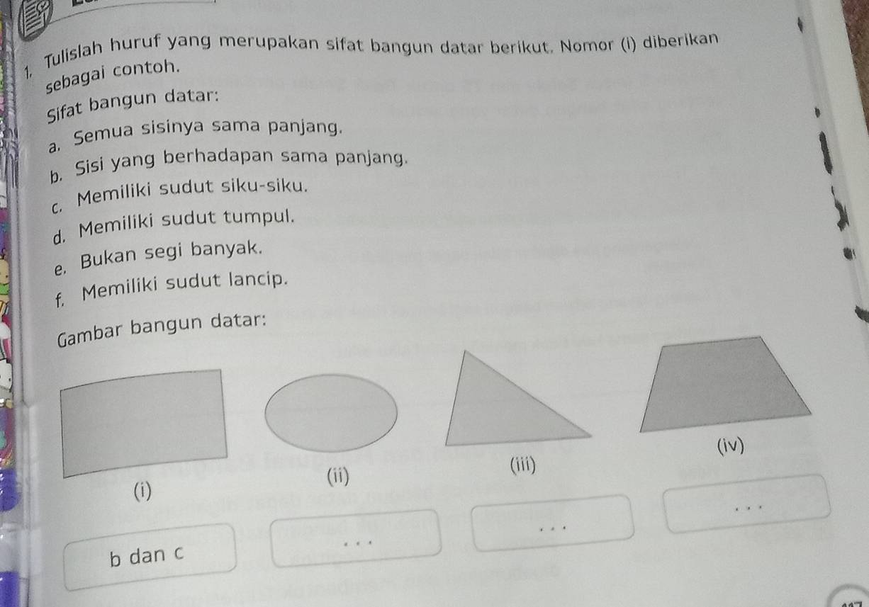 1, Tulislah huruf yang merupakan sifat bangun datar berikut. Nomor (i) diberikan 
sebagai contoh. 
Sifat bangun datar: 
a. Semua sisinya sama panjang. 
b. Sisi yang berhadapan sama panjang. 
c. Memiliki sudut siku-siku. 
d. Memiliki sudut tumpul. 
e. Bukan segi banyak. 
f. Memiliki sudut lancip. 
Gambar bangun datar: 
(ii) 
(iii) 
. 
. 
b dan c 
..