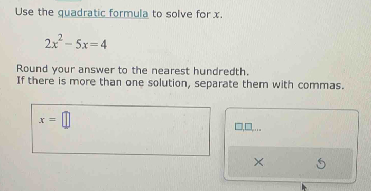 Use the quadratic formula to solve for x.
2x^2-5x=4
Round your answer to the nearest hundredth. 
If there is more than one solution, separate them with commas.
x=□
],….. 
×