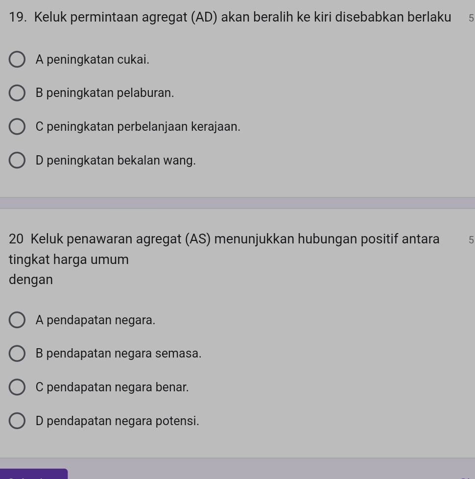 Keluk permintaan agregat (AD) akan beralih ke kiri disebabkan berlaku 5
A peningkatan cukai.
B peningkatan pelaburan.
C peningkatan perbelanjaan kerajaan.
D peningkatan bekalan wang.
20 Keluk penawaran agregat (AS) menunjukkan hubungan positif antara 5
tingkat harga umum
dengan
A pendapatan negara.
B pendapatan negara semasa.
C pendapatan negara benar.
D pendapatan negara potensi.