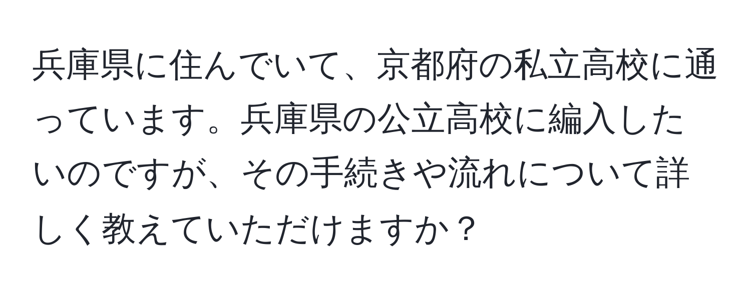 兵庫県に住んでいて、京都府の私立高校に通っています。兵庫県の公立高校に編入したいのですが、その手続きや流れについて詳しく教えていただけますか？