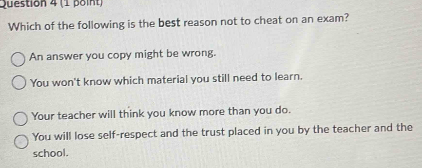 Which of the following is the best reason not to cheat on an exam?
An answer you copy might be wrong.
You won't know which material you still need to learn.
Your teacher will think you know more than you do.
You will lose self-respect and the trust placed in you by the teacher and the
school.