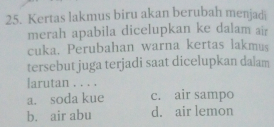 Kertas lakmus biru akan berubah menjadi
merah apabila dicelupkan ke dalam air
cuka. Perubahan warna kertas lakmus
tersebut juga terjadi saat dicelupkan dalam
larutan . . . .
a. soda kue
c. air sampo
b. air abu d. air lemon