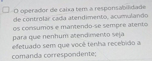 operador de caixa tem a responsabilidade 
de controlar cada atendimento, acumulando 
os consumos e mantendo-se sempre atento 
para que nenhum atendimento seja 
efetuado sem que você tenha recebido a 
comanda correspondente;