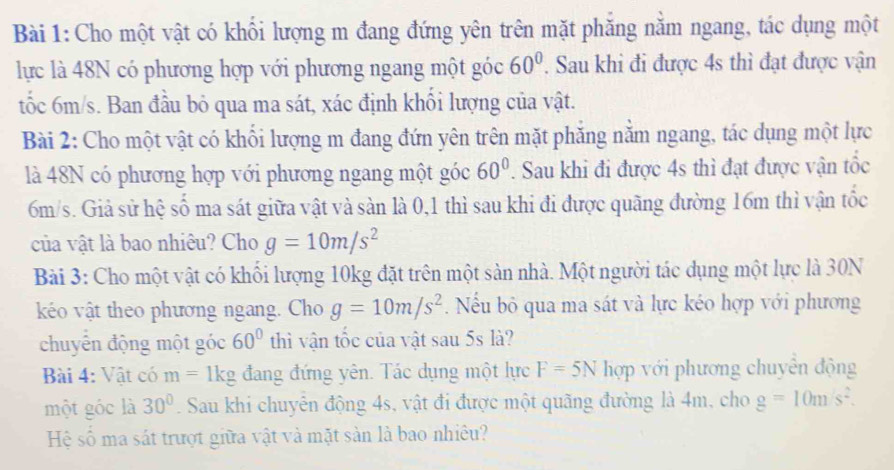 Cho một vật có khối lượng m đang đứng yên trên mặt phăng nằm ngang, tác dụng một 
lực là 48N có phương hợp với phương ngang một góc 60°. Sau khi đi được 4s thì đạt được vận 
tốc 6m/s. Ban đầu bỏ qua ma sát, xác định khối lượng của vật. 
Bài 2: Cho một vật có khối lượng m đang đứn yên trên mặt phăng nằm ngang, tác dụng một lực 
là 48N có phương hợp với phương ngang một góc 60°. Sau khi đi được 4s thì đạt được vận tốc
6m/s. Giả sử hệ số ma sát giữa vật và sàn là 0,1 thì sau khi đi được quãng đường 16m thì vận tốc 
của vật là bao nhiêu? Cho g=10m/s^2
Bài 3: Cho một vật có khối lượng 10kg đặt trên một sản nhà. Một người tác dụng một lực là 30N
kéo vật theo phương ngang. Cho g=10m/s^2. Nếu bỏ qua ma sát và lực kéo hợp với phương 
chuyển động một góc 60° thì vận tốc của vật sau 5s là? 
Bài 4: Vật có m=1kg đang đứng yên. Tác dụng một lực F=5N hợp với phương chuyên động 
một góc là 30°. Sau khi chuyển động 4s, vật đi được một quãng đường là 4m, cho g=10m/s^2. 
Hệ số ma sát trượt giữa vật và mặt sản là bao nhiêu?