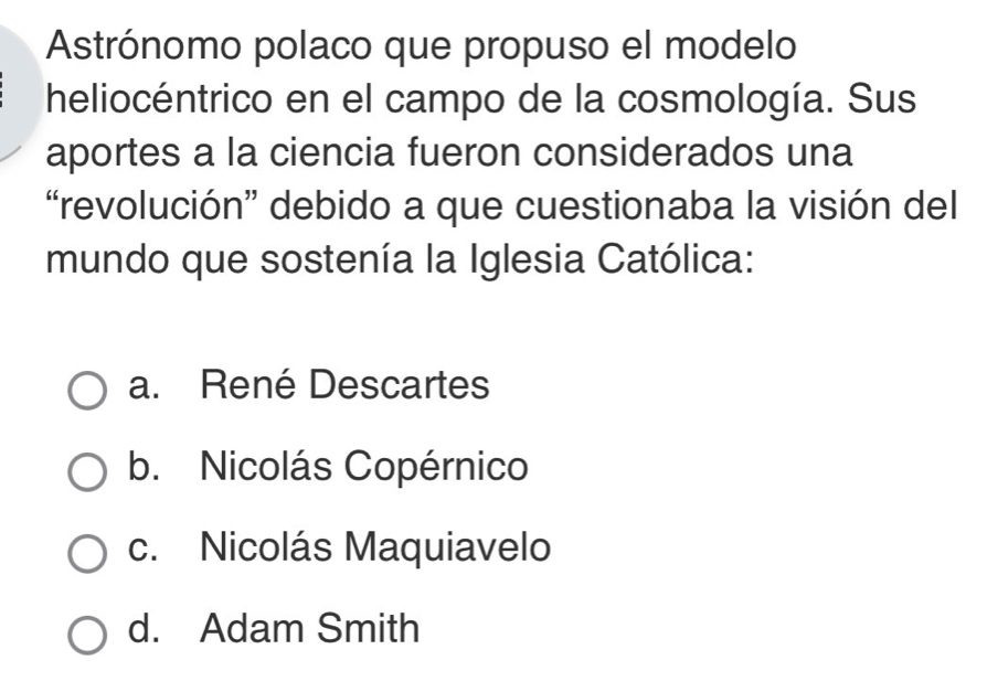 Astrónomo polaco que propuso el modelo
heliocéntrico en el campo de la cosmología. Sus
aportes a la ciencia fueron considerados una
“revolución” debido a que cuestionaba la visión del
mundo que sostenía la Iglesia Católica:
a. René Descartes
b. Nicolás Copérnico
c. Nicolás Maquiavelo
d. Adam Smith